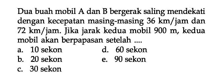 Dua buah mobil A dan B bergerak saling mendekati dengan kecepatan masing-masing 36 km/jam dan 72 km/jam. Jika jarak kedua mobil 900 m, kedua mobil akan berpapasan setelah