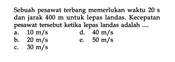 Sebuah pesawat terbang memerlukan waktu 20 s dan jarak 400 m untuk lepas landas. Kecepatan pesawat tersebut ketika lepas landas adalah .... 