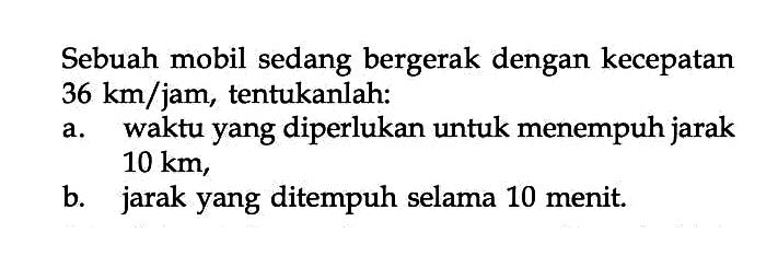 Sebuah mobil sedang bergerak dengan kecepatan 36 km/jam, tentukanlah: a.waktu yang diperlukan untuk menempuh jarak 10 km, b. jarak yang ditempuh selama 10 menit