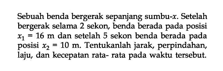 Sebuah benda bergerak sepanjang sumbu-x. Setelah bergerak selama 2 sekon, benda berada pada posisi x1 16 m dan setelah 5 sekon benda berada x2 = 10 m Tentukanlah jarak, perpindahan laju, dan kecepatan rata- rata pada waktu tersebut.