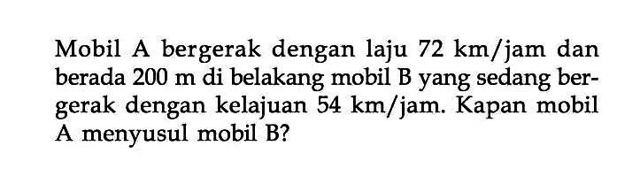 Mobil A bergerak dengan laju 72 km/jam dan berada 200 m di belakang mobil B yang sedang ber- gerak dengan kelajuan 54 km/jam. Kapan mobil A menyusul mobil B?