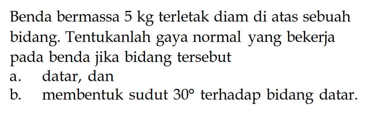 Benda bermassa 5 kg terletak diam di atas sebuah bidang. Tentukanlah gaya normal yang bekerja pada benda jika bidang tersebut 
a. datar, dan 
b. membentuk sudut 30 terhadap bidang datar.