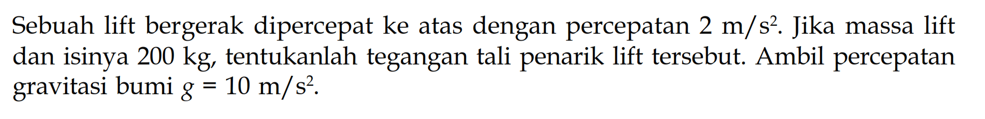 Sebuah lift bergerak dipercepat ke atas dengan percepatan  2 m / s^2 .  Jika massa lift dan isinya  200 kg , tentukanlah tegangan tali penarik lift tersebut. Ambil percepatan gravitasi bumi  g=10 m / s^2 .