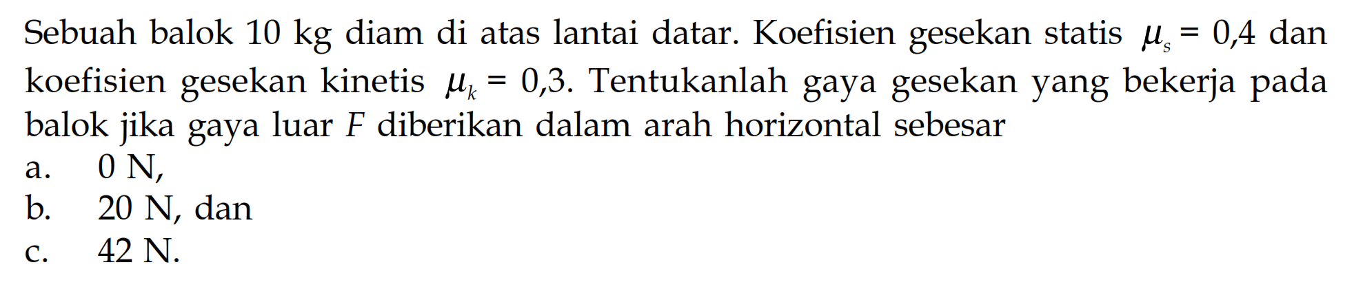 Sebuah balok 10 kg diam di atas lantai datar. Koefisien gesekan statis mu s=0,4 dan koefisien gesekan kinetis mu k=0,3. Tentukanlah gaya gesekan yang bekerja pada balok jika gaya luar F diberikan dalam arah horizontal sebesar a. 0 N, b. 20 N, dan c. 42 N. 