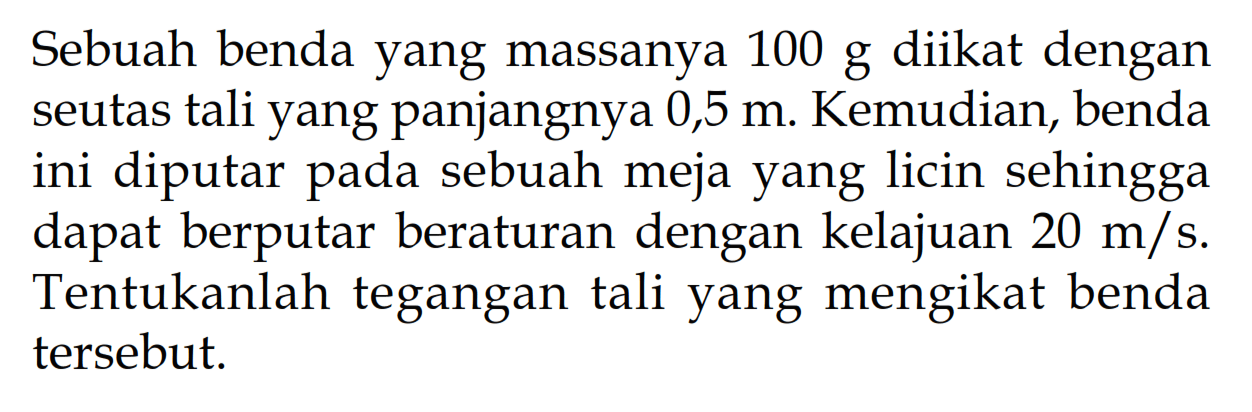 Sebuah benda yang massanya  100 g  diikat dengan seutas tali yang panjangnya  0,5 m . Kemudian, benda ini diputar pada sebuah meja yang licin sehingga dapat berputar beraturan dengan kelajuan  20 m/s . Tentukanlah tegangan tali yang mengikat benda tersebut.