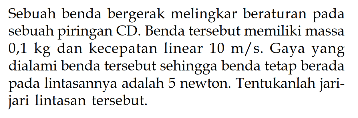 Sebuah benda bergerak melingkar beraturan pada sebuah piringan CD. Benda tersebut memiliki massa  0,1 kg  dan kecepatan linear  10 m/s. Gaya yang dialami benda tersebut sehingga benda tetap berada pada lintasannya adalah 5 newton. Tentukanlah jarijari lintasan tersebut.