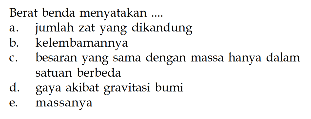 Berat benda menyatakan .... a. jumlah zat yang dikandung b. kelembamannya c. besaran yang sama dengan massa hanya dalam satuan berbeda d. gaya akibat gravitasi bumi e. massanya 