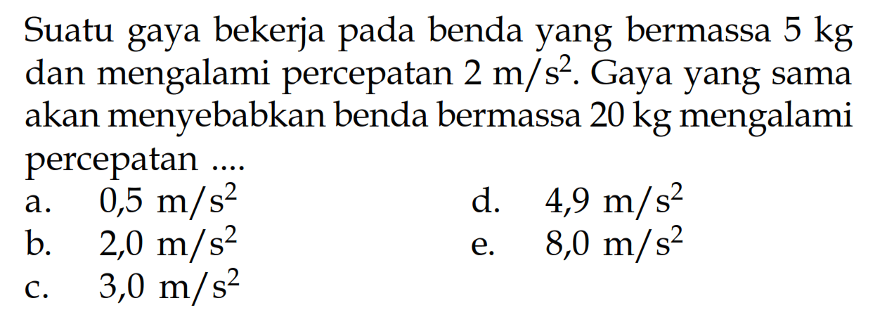 Suatu gaya bekerja pada benda yang bermassa  5 kg  dan mengalami percepatan  2 m/s^2 . Gaya yang sama akan menyebabkan benda bermassa  20 kg  mengalami percepatan ....