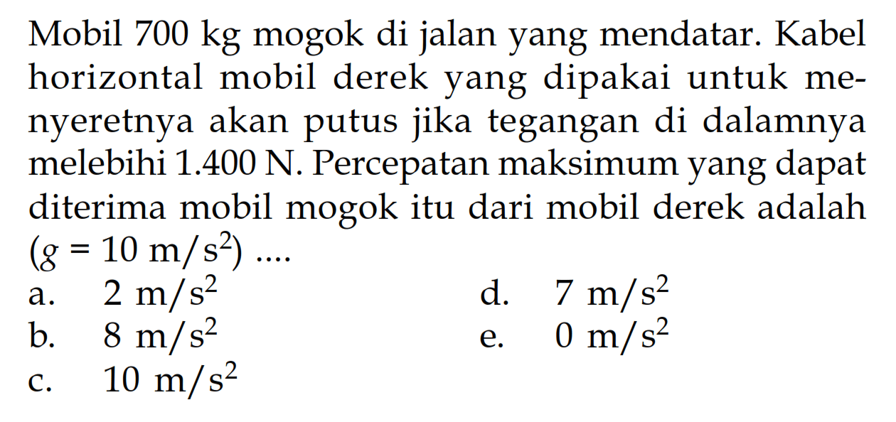 Mobil 700 kg mogok di jalan yang mendatar. Kabel horizontal mobil derek yang dipakai untuk menyeretnya akan putus jika tegangan di dalamnya melebihi 1.400 N. Percepatan maksimum yang dapat diterima mobil mogok itu dari mobil derek adalah (g=10 m/s^2)... 