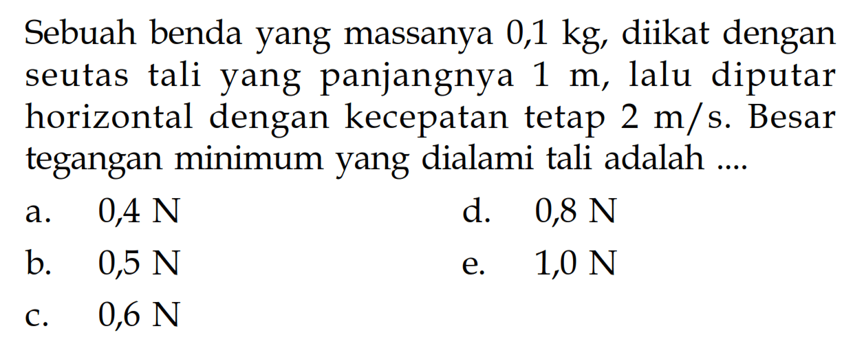 Sebuah benda yang massanya 0,1 kg, diikat dengan seutas tali yang panjangnya  1 m , lalu diputar horizontal dengan kecepatan tetap  2 m/s . Besar tegangan minimum yang dialami tali adalah ....a.   0,4 N d.  0,8 N b.   0,5 N e.  1,0 N c.  0,6 N 