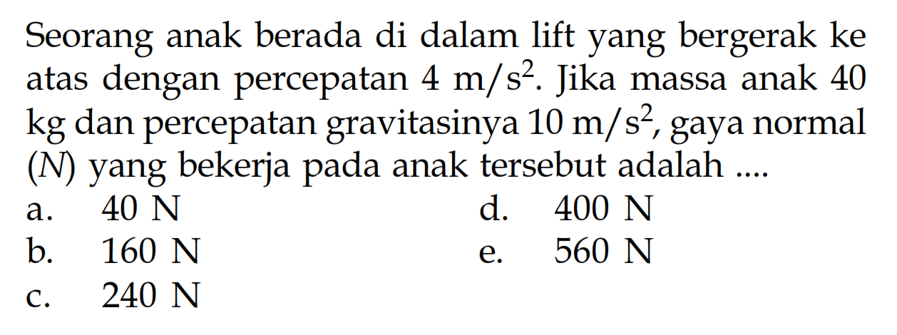 Seorang anak berada di dalam lift yang bergerak ke atas dengan percepatan 4 m/s^2. Jika massa anak 40 kg dan percepatan gravitasinya 10 m/s^2, gaya normal (N) yang bekerja pada anak tersebut adalah ....