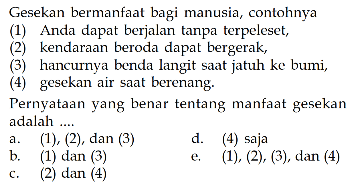 Gesekan bermanfaat bagi manusia, contohnya(1) Anda dapat berjalan tanpa terpeleset,(2) kendaraan beroda dapat bergerak,(3) hancurnya benda langit saat jatuh ke bumi,(4) gesekan air saat berenang.Pernyataan yang benar tentang manfaat gesekan adalah ....a. (1),(2), dan (3) b. (1) dan (3) c. (2) dan (4) d. (4) saja e. (1),(2),(3), dan (4) 