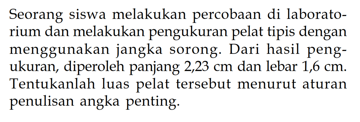 Seorang siswa melakukan percobaan di laboratorium dan melakukan pengukuran pelat tipis dengan menggunakan jangka sorong. Dari hasil pengukuran, diperoleh panjang 2,23 cm dan lebar 1,6 cm. Tentukanlah luas pelat tersebut menurut aturan penulisan angka penting.