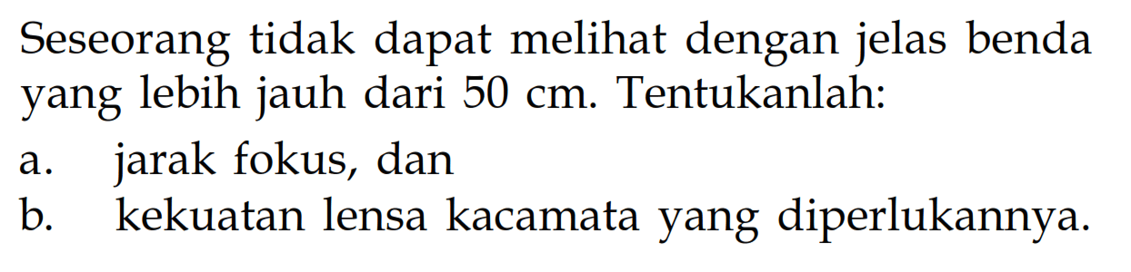 Seseorang tidak dapat melihat dengan jelas benda yang lebih jauh dari 50 cm. Tentukanlah:a. jarak fokus, dan b. kekuatan lensa kacamata yang diperlukannya.