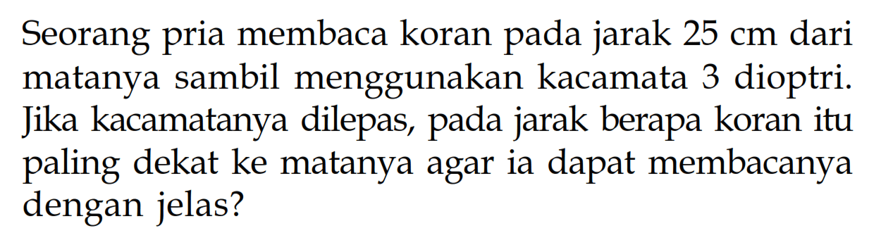 Seorang pria membaca koran pada jarak 25 cm dari matanya sambil menggunakan kacamata 3 dioptri. Jika kacamatanya dilepas, pada jarak berapa koran itu paling dekat ke matanya agar ia dapat membacanya dengan jelas?