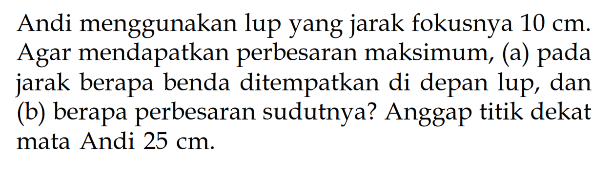 Andi menggunakan lup yang jarak fokusnya  10 cm . Agar mendapatkan perbesaran maksimum, (a) pada jarak berapa benda ditempatkan di depan lup, dan (b) berapa perbesaran sudutnya? Anggap titik dekat mata Andi  25 cm .