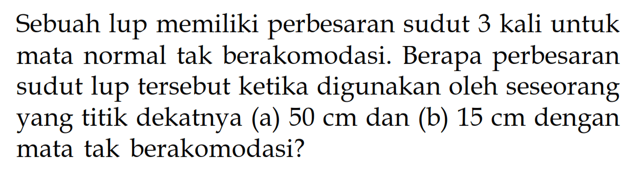 Sebuah lup memiliki perbesaran sudut 3 kali untuk mata normal tak berakomodasi. Berapa perbesaran sudut lup tersebut ketika digunakan oleh seseorang yang titik dekatnya (a) 50 cm dan (b) 15 cm dengan mata tak berakomodasi? 