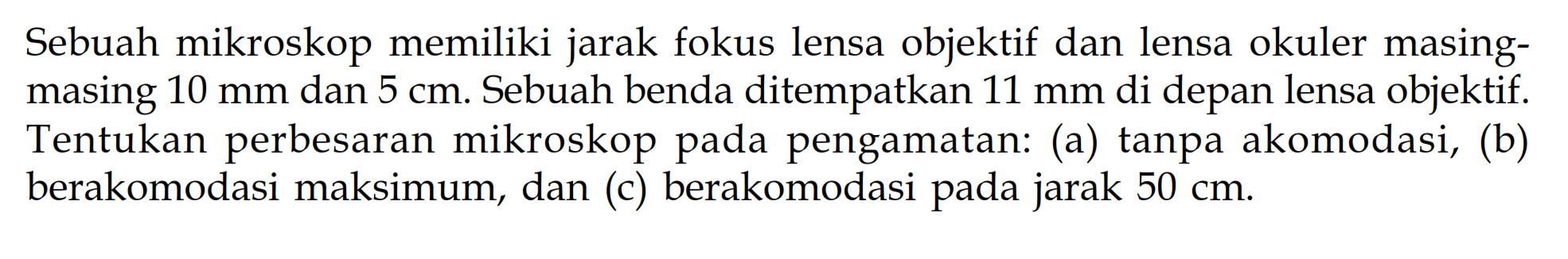 Sebuah mikroskop memiliki jarak fokus lensa objektif dan lensa okuler masingmasing  10 mm  dan  5 cm . Sebuah benda di tempatkan  11 mm  di depan lensa objektif. Tentukan perbesaran mikroskop pada pengamatan: (a) tanpa akomodasi, (b) berakomodasi maksimum, dan (c) berakomodasi pada jarak  50 cm .