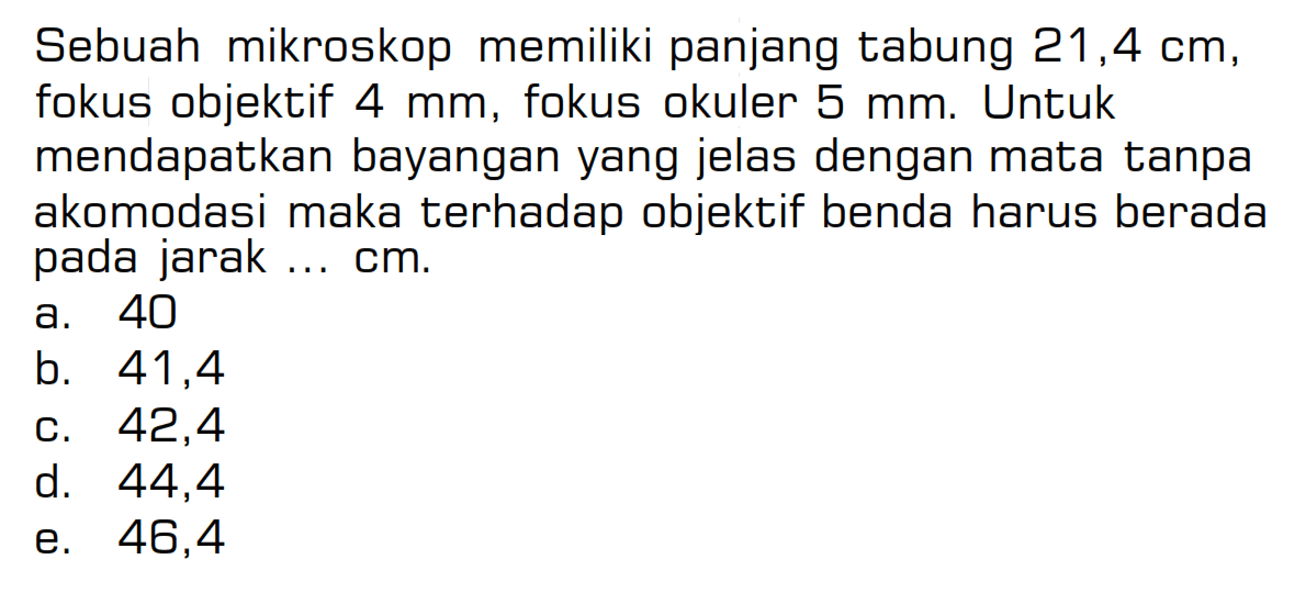 Sebuah mikroskop memiliki panjang tabung  21,4 cm , fokus objektif  4 mm , fokus okuler  5 mm . Untuk mendapatkan bayangan yang jelas dengan mata tanpa akomodasi maka terhadap objektif benda harus berada pada jarak ... cm. 