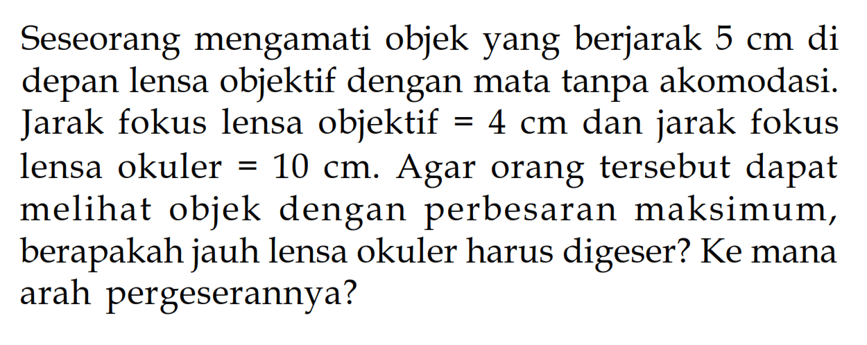 Seseorang mengamati objek yang berjarak 5 cm di depan lensa objektif dengan mata tanpa akomodasi. Jarak fokus lensa objektif=4 cm dan jarak fokus lensa okuler=10 cm. Agar orang tersebut dapat melihat objek dengan perbesaran maksimum, berapakah jauh lensa okuler harus digeser? Ke mana arah pergeserannya?