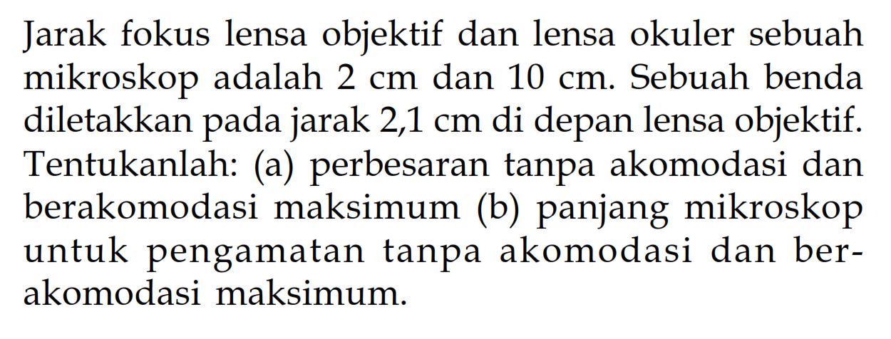 Jarak fokus lensa objektif dan lensa okuler sebuah mikroskop adalah 2 cm dan 10 cm. Sebuah benda diletakkan pada jarak 2,1 cm di depan lensa objektif. Tentukanlah: (a) perbesaran tanpa akomodasi dan berakomodasi maksimum (b) panjang mikroskop untuk pengamatan tanpa akomodasi dan berakomodasi maksimum.