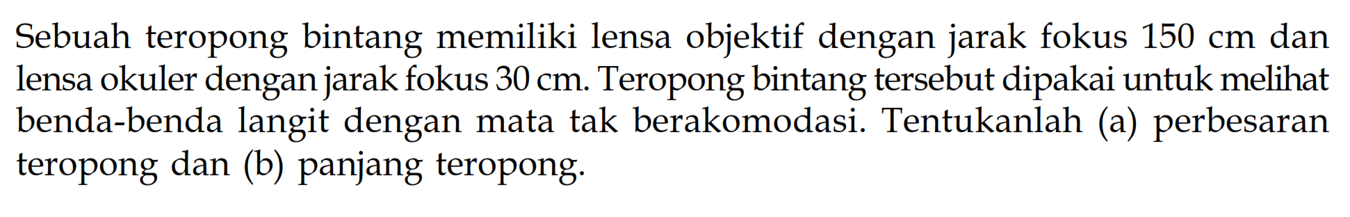 Sebuah teropong bintang memiliki lensa objektif dengan jarak fokus 150 cm dan lensa okuler dengan jarak fokus  30 cm. Teropong bintang tersebut dipakai untuk melihat benda-benda langit dengan mata tak berakomodasi. Tentukanlah (a) perbesaran teropong dan (b) panjang teropong.