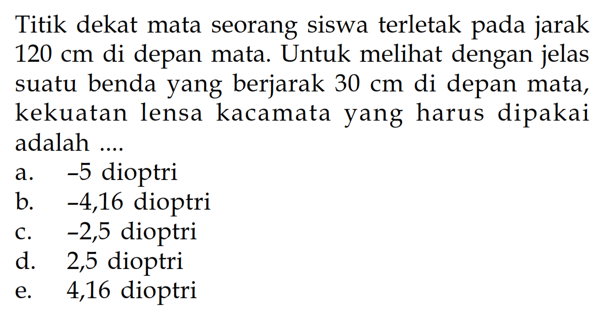 Titik dekat mata seorang siswa terletak pada jarak 120 cm di depan mata. Untuk melihat dengan jelas suatu benda yang berjarak 30 cm di depan mata, kekuatan lensa kacamata yang harus dipakai adalah ....