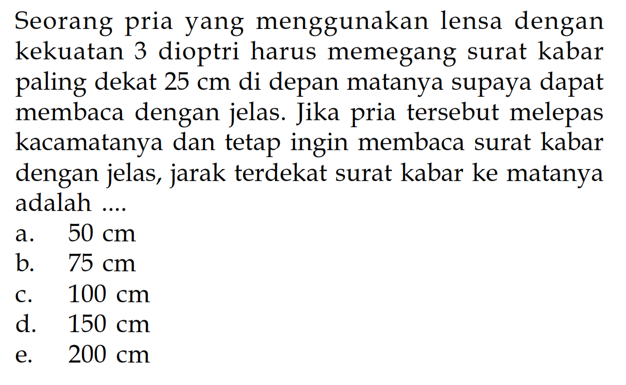 Seorang pria yang menggunakan lensa dengan kekuatan 3 dioptri harus memegang surat kabar paling dekat  25 cm  di depan matanya supaya dapat membaca dengan jelas. Jika pria tersebut melepas kacamatanya dan tetap ingin membaca surat kabar dengan jelas, jarak terdekat surat kabar ke matanya adalah ....a.  50 cm b.  75 cm c.  100 cm d.  150 cm e.  200 cm 