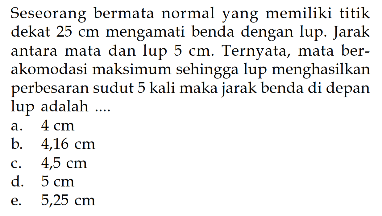 Seseorang bermata normal yang memiliki titik dekat  25 cm  mengamati benda dengan lup. Jarak antara mata dan lup  5 cm . Ternyata, mata berakomodasi maksimum sehingga lup menghasilkan perbesaran sudut 5 kali maka jarak benda di depan lup adalah .... 