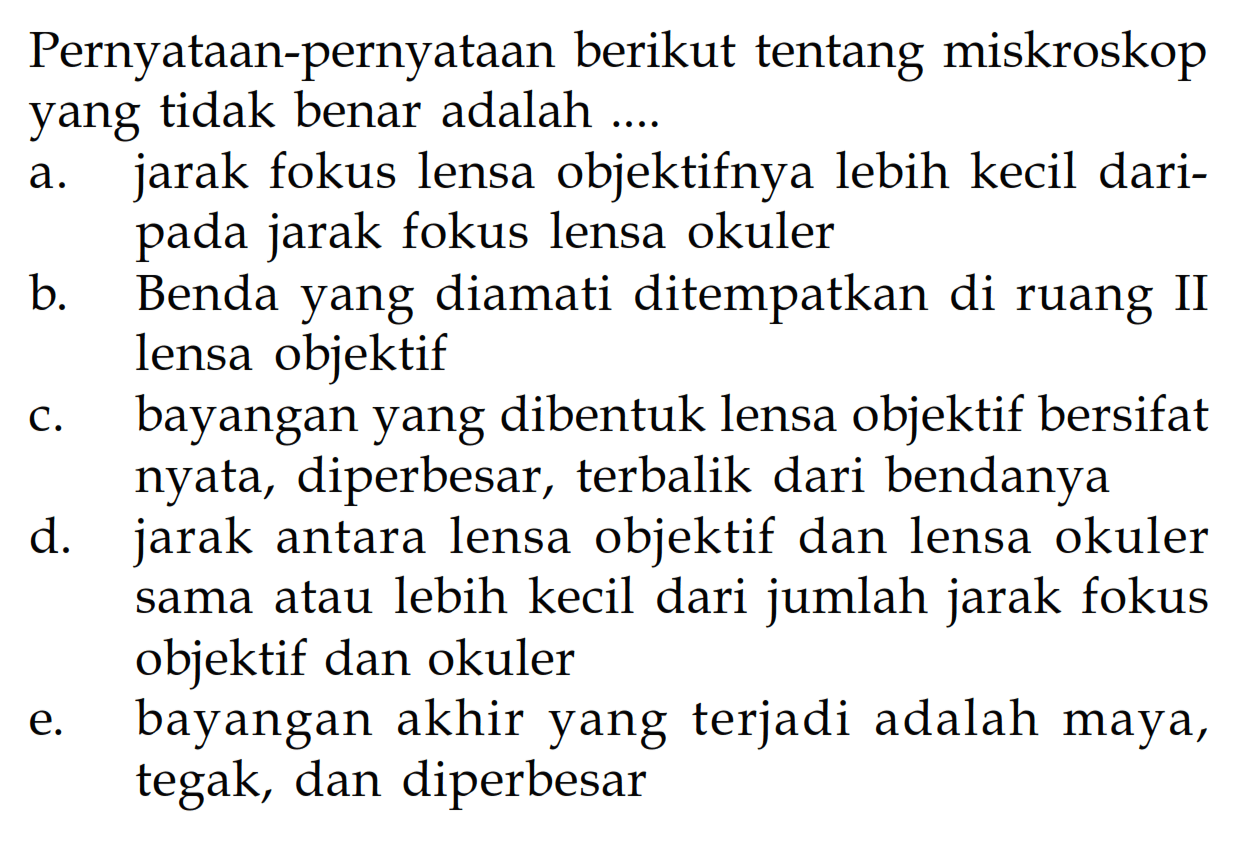 Pernyataan-pernyataan berikut tentang miskroskop yang tidak benar adalah ....a. jarak fokus lensa objektifnya lebih kecil daripada jarak fokus lensa okuler b. Benda yang diamati ditempatkan di ruang II lensa objektif c. bayangan yang dibentuk lensa objektif bersifat nyata, diperbesar, terbalik dari bendanya d. jarak antara lensa objektif dan lensa okuler sama atau lebih kecil dari jumlah jarak fokus objektif dan okuler e. bayangan akhir yang terjadi adalah maya, tegak, dan diperbesar 