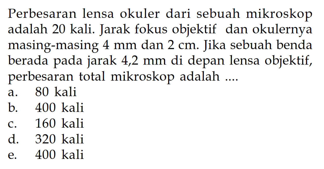 Perbesaran lensa okuler dari sebuah mikroskop adalah 20 kali. Jarak fokus objektif dan okulernya masing-masing 4 mm dan 2 cm. Jika sebuah benda berada pada jarak 4,2 mm di depan lensa objektif, perbesaran total mikroskop adalah ....