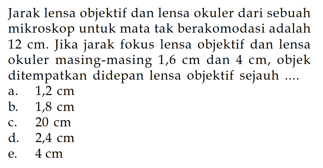 Jarak lensa objektif dan lensa okuler dari sebuah mikroskop untuk mata tak berakomodasi adalah 12 cm . Jika jarak fokus lensa objektif dan lensa okuler masing-masing 1,6 cm dan 4 cm , objek ditempatkan didepan lensa objektif sejauh .... 