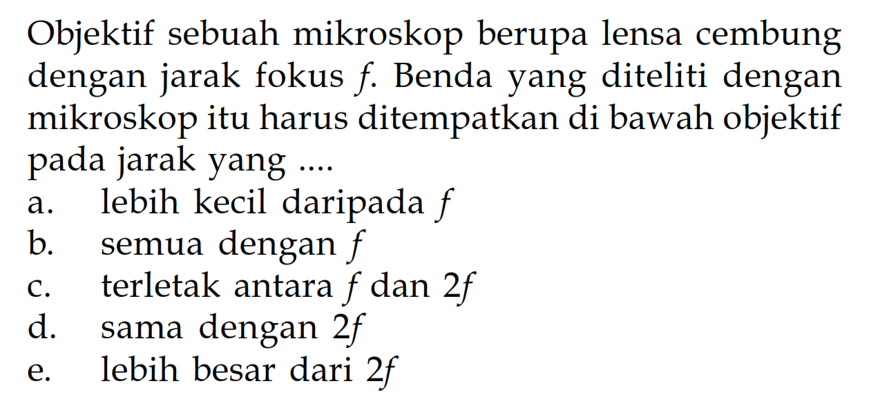 Objektif sebuah mikroskop berupa lensa cembung dengan jarak fokus  f . Benda yang diteliti dengan mikroskop itu harus ditempatkan di bawah objektif pada jarak yang ....a. lebih kecil daripada  f b. semua dengan  f c. terletak antara  f  dan  2 f d. sama dengan  2 f e. lebih besar dari  2 f 