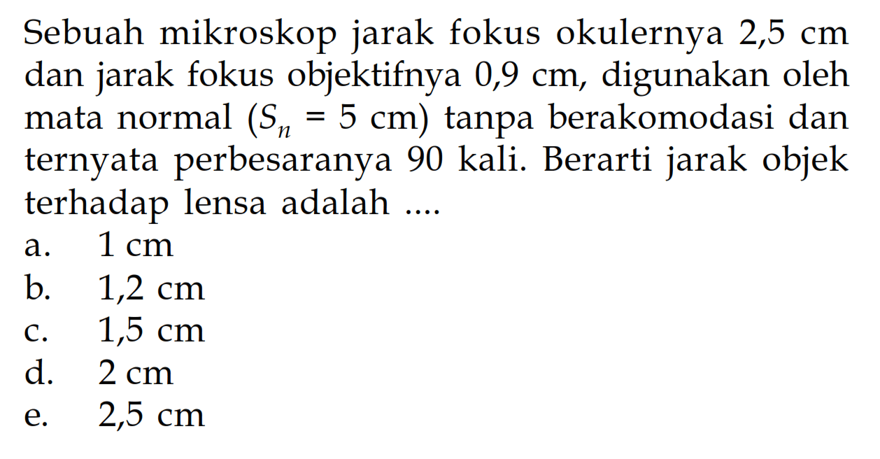 Sebuah mikroskop jarak fokus okulernya 2,5 cm dan jarak fokus objektifnya 0,9 cm, digunakan oleh mata normal (Sn=5 cm) tanpa berakomodasi dan ternyata perbesaranya 90 kali. Berarti jarak objek terhadap lensa adalah ....