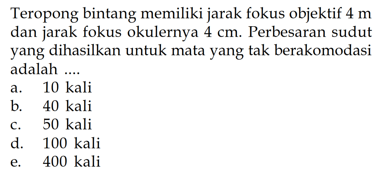 Teropong bintang memiliki jarak fokus objektif 4 m dan jarak fokus okulernya 4 cm. Perbesaran sudut yang dihasilkan untuk mata yang tak berakomodasi adalah .... 