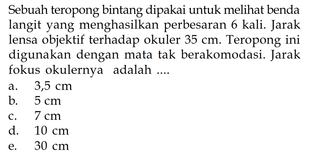 Sebuah teropong bintang dipakai untuk melihat benda langit yang menghasilkan perbesaran 6 kali. Jarak lensa objektif terhadap okuler  35 cm . Teropong ini digunakan dengan mata tak berakomodasi. Jarak fokus okulernya adalah ....