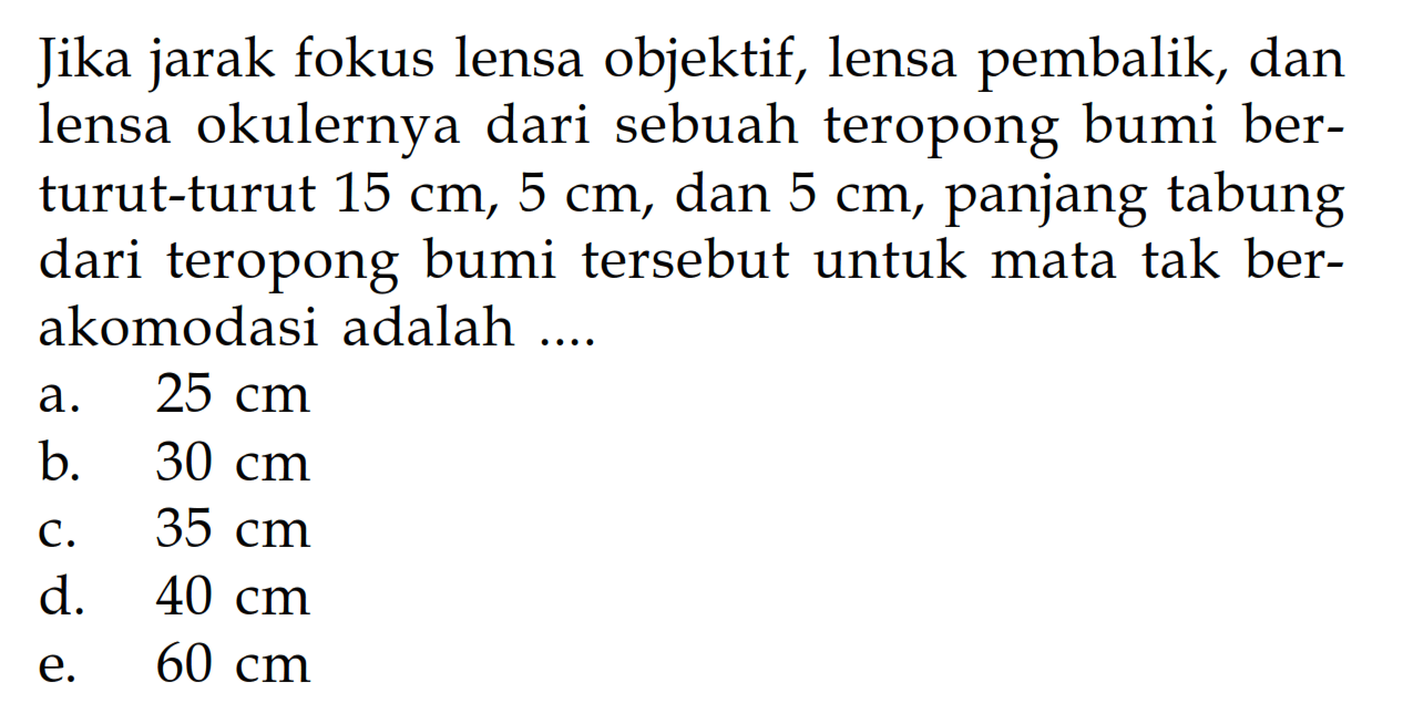 Jika jarak fokus lensa objektif, lensa pembalik, dan lensa okulernya dari sebuah teropong bumi berturut-turut 15 cm, 5 cm, dan 5 cm, panjang tabung dari teropong bumi tersebut untuk mata tak berakomodasi adalah ....