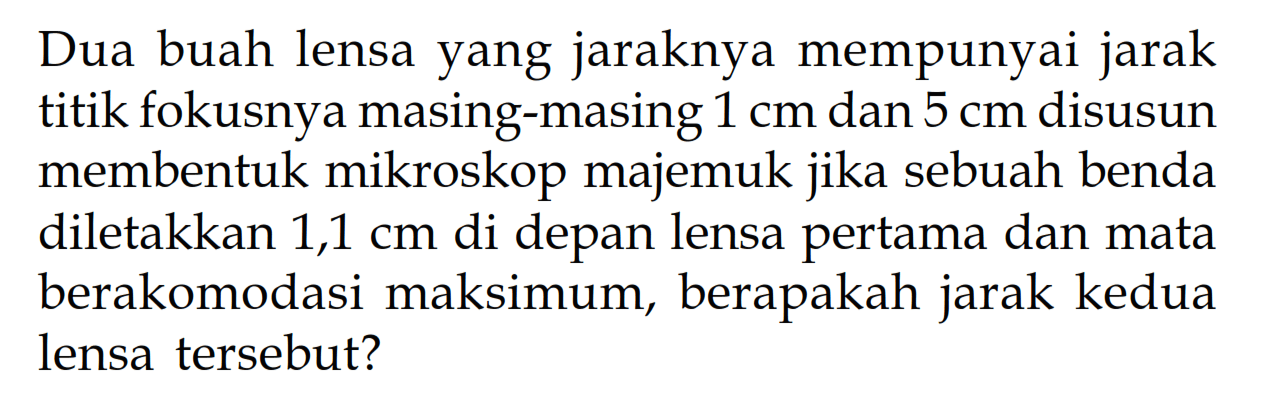 Dua buah lensa yang jaraknya mempunyai jarak titik fokusnya masing-masing  1 cm  dan  5 cm  disusun membentuk mikroskop majemuk jika sebuah benda diletakkan 1,1 cm di depan lensa pertama dan mata berakomodasi maksimum, berapakah jarak kedua lensa tersebut?