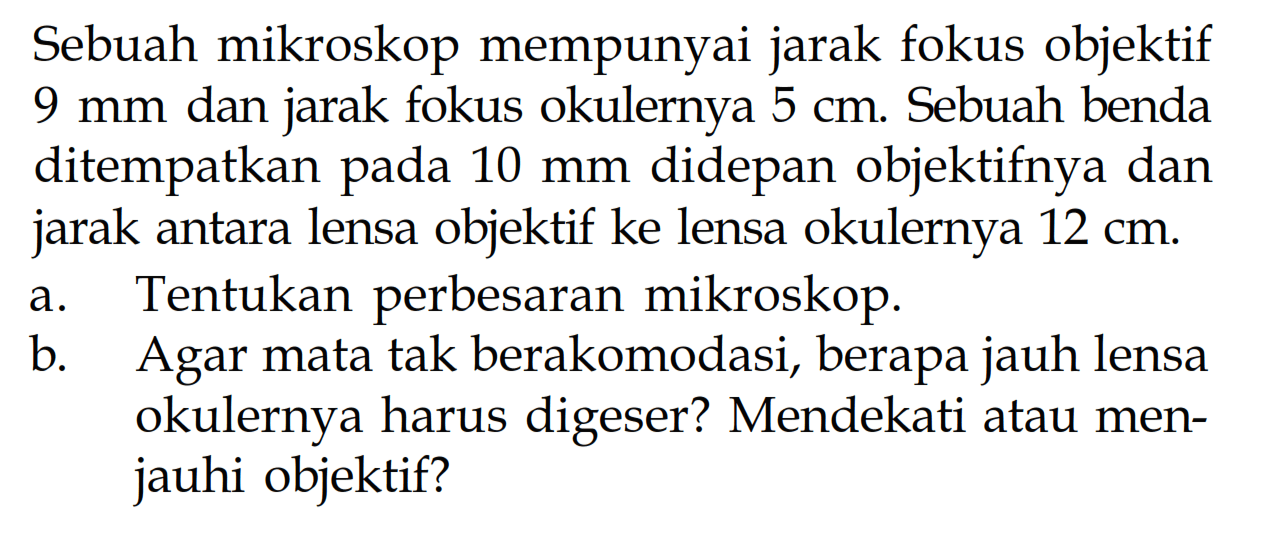 Sebuah mikroskop mempunyai jarak fokus objektif 9 mm dan jarak fokus okulernya 5 cm. Sebuah benda ditempatkan pada 10 mm didepan objektifnya dan jarak antara lensa objektif ke lensa okulernya 12 cm. a. Tentukan perbesaran mikroskop. b. Agar mata tak berakomodasi, berapa jauh lensa okulernya harus digeser? Mendekati atau menjauhi objektif? 