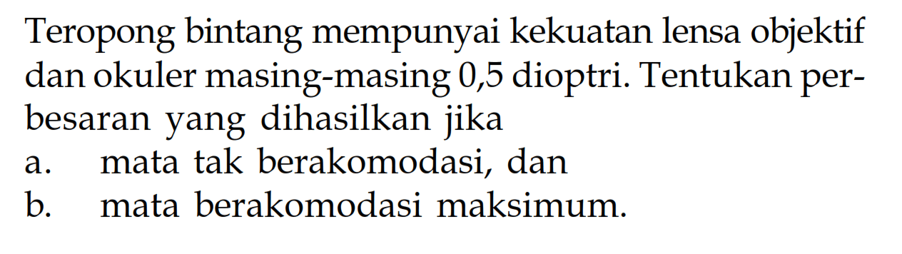 Teropong bintang mempunyai kekuatan lensa objektif dan okuler masing-masing 0,5 dioptri. Tentukan perbesaran yang dihasilkan jika a. mata tak berakomodasi, dan b. mata berakomodasi maksimum. 