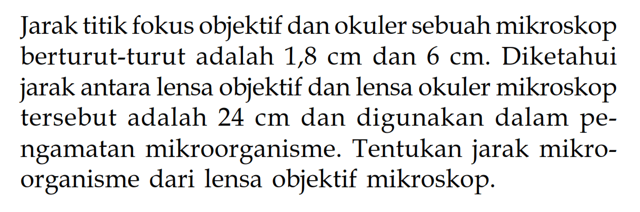 Jarak titik fokus objektif dan okuler sebuah mikroskop berturut-turut adalah  1,8 cm  dan  6 cm. Diketahui jarak antara lensa objektif dan lensa okuler mikroskop tersebut adalah  24 cm  dan digunakan dalam pengamatan mikroorganisme. Tentukan jarak mikroorganisme dari lensa objektif mikroskop.