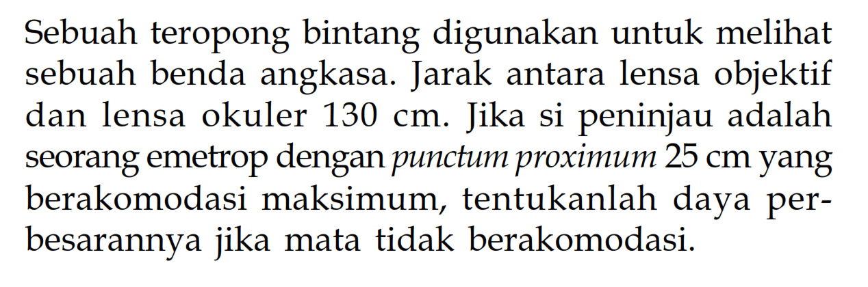 Sebuah teropong bintang digunakan untuk melihat sebuah benda angkasa. Jarak antara lensa objektif dan lensa okuler  130 cm . Jika si peninjau adalah seorang emetrop dengan punctum proximum  25 cm  yang berakomodasi maksimum, tentukanlah daya perbesarannya jika mata tidak berakomodasi.