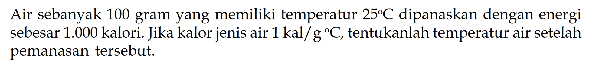 Air sebanyak 100 gram yang memiliki temperatur 25 C dipanaskan dengan energi sebesar 1.000 kalori. Jika kalor jenis air 1 kal/g/ C, tentukanlah temperatur air setelah pemanasan tersebut. 