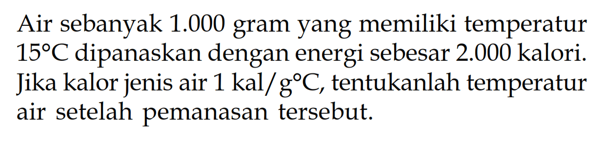 Air sebanyak 1.000 gram yang memiliki temperatur 15 C dipanaskan dengan energi sebesar 2.000 kalori. Jika kalor jenis air 1 kal/ g C, tentukanlah temperatur air setelah pemanasan tersebut.