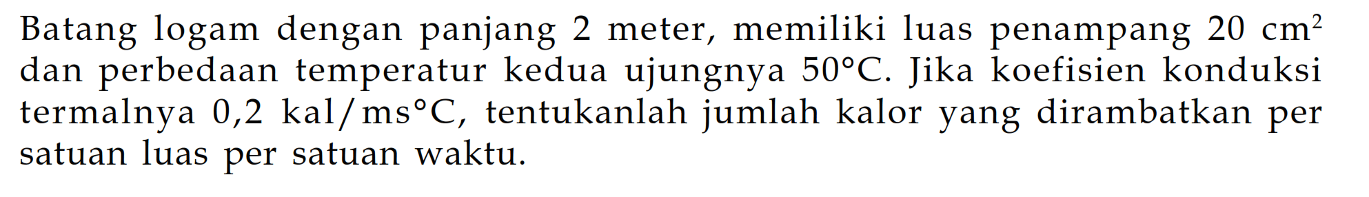 Batang logam dengan panjang 2 meter, memiliki luas penampang 20 cm^2 dan perbedaan temperatur kedua ujungnya 50 C. Jika koefisien konduksi termalnya 0,2 kal/ms C, tentukanlah jumlah kalor yang dirambatkan per satuan luas per satuan waktu.