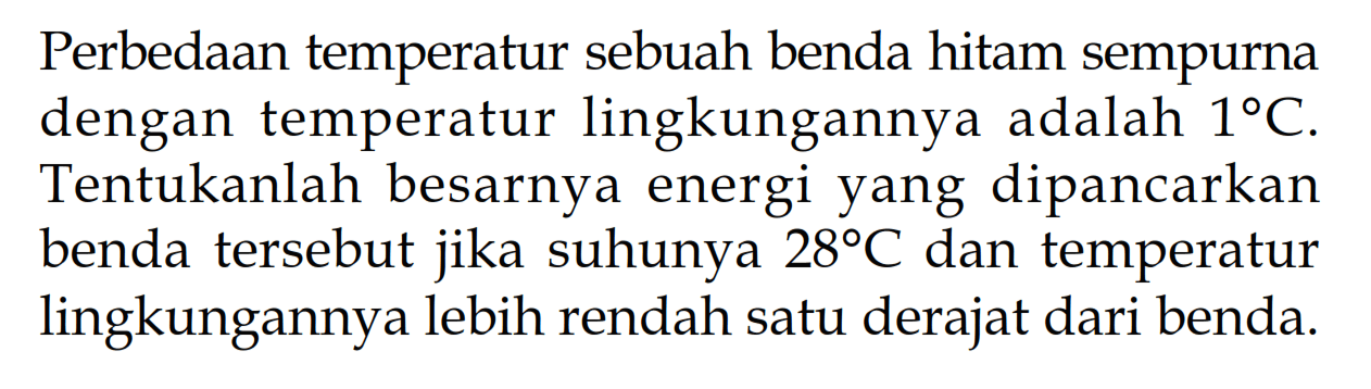 Perbedaan temperatur sebuah benda hitam sempurna dengan temperatur lingkungannya adalah 1 C. Tentukanlah besarnya energi yang dipancarkan benda tersebut jika suhunya 28 C dan temperatur lingkungannya lebih rendah satu derajat dari benda.