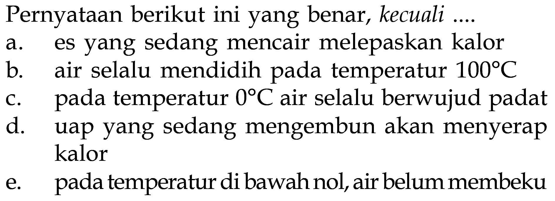 Pernyataan berikut ini yang benar, kecuali .... 
a. es yang sedang mencair melepaskan kalor 
b. air selalu mendidih pada temperatur 100 C 
c. pada temperatur 0 C air selalu berwujud padat 
d. uap yang sedang mengembun akan menyerap kalor 
e. pada temperatur di bawah nol, air belum membeku