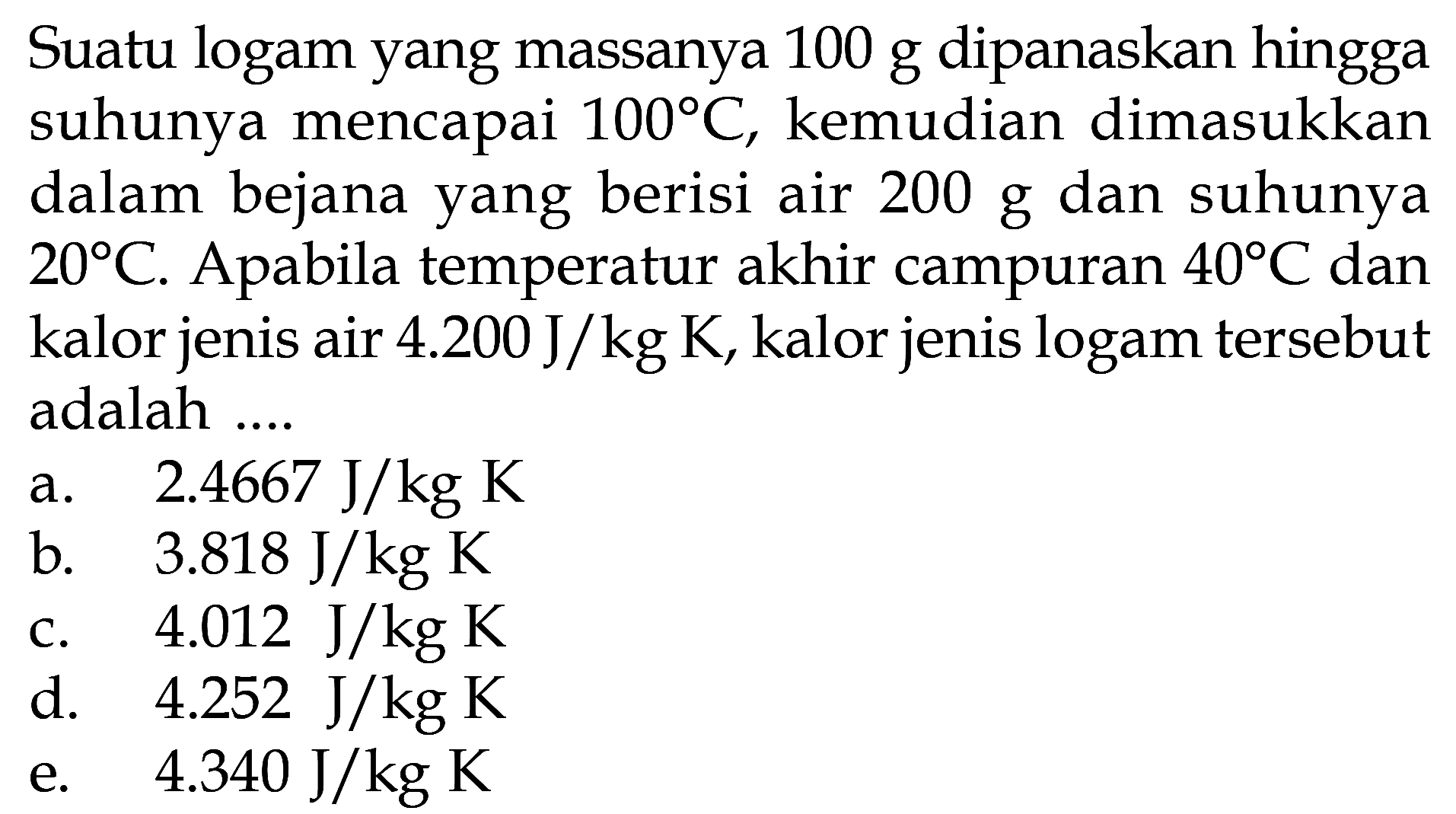 Suatu logam yang massanya 100 g dipanaskan hingga suhunya mencapai 100 C, kemudian dimasukkan dalam bejana yang berisi air 200 g dan suhunya 20 C. A pabila temperatur akhir campuran 40 C dan kalor jenis air 4.200 J/kg K, kalor jenis logam tersebut adalah .... 