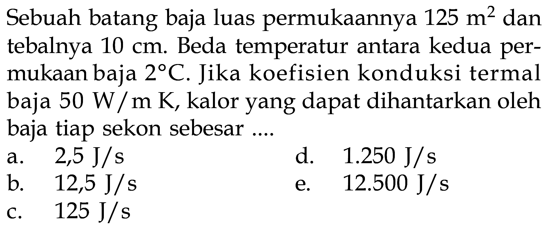 Sebuah batang baja luas permukaannya 125 m^2 dan tebalnya 10 cm. Beda temperatur antara kedua permukaan baja 2 C. Jika koefisien kond uksi termal baja 50 W/mK, kalor yang dapat dihantarkan oleh baja tiap sekon sebesar.... 