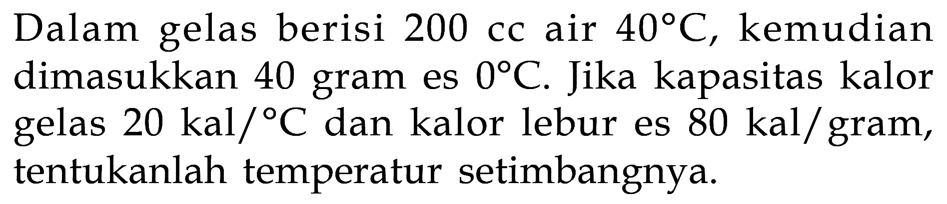 Dalam gelas berisi 200 cc air 40 C, kemudian dimasukkan 40 gram es 0 C. Jika kapasitas kalor gelas 20 kal/C dan kalor lebur es  80 kal/gram, tentukanlah temperatur setimbangnya. 